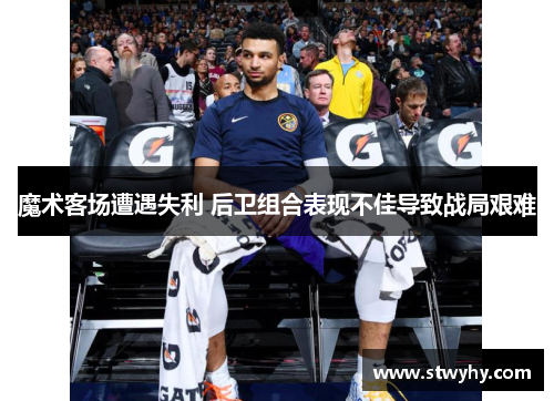魔术客场遭遇失利 后卫组合表现不佳导致战局艰难
